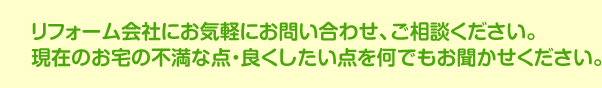 リフォーム会社にお気軽にお問い合わせ、ご相談ください。現在のお宅の不満な点・良くしたい点を何でもお聞かせください。