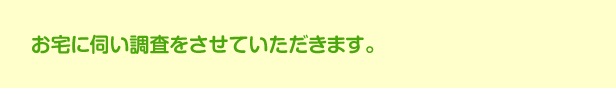 トラブルを未然に防ぐため、お宅に伺い調査をさせていただきます。