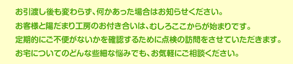 お引渡し後も変わらず、何かあった場合はお知らせください。お客様とリフォーム会社の関係は、お引渡し後も基本的には変わりません。むしろ本当のお付き合いの始まりです。定期的にご不便がないかを確認するために点検の訪問をさせていただきます。お宅についてのどんな些細な悩みでも、お気軽にご相談ください。