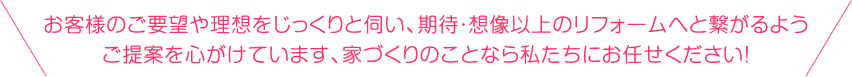 お客様のご要望や理想をじっくりと伺い、期待・想像以上のフォームへと繋がるようご提案を心がけています、家づくりのことなら私たちにお任せください！