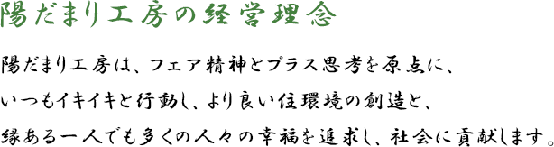 陽だまり工房の経営理念 陽だまり工房は、フェア精神とプラス思考を原点に、いつもイキイキと行動し、より良い住環境の創造と、縁ある一人でも多くの人々の幸福を追求し、社会に貢献します。