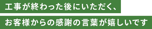 工事が終わった後にいただく、お客様からの感謝の言葉が嬉しいです