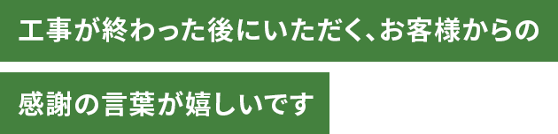 工事が終わった後にいただく、お客様からの感謝の言葉が嬉しいです