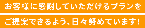 お客様に感謝していただけるプランをご提案できるよう、日々努めています！